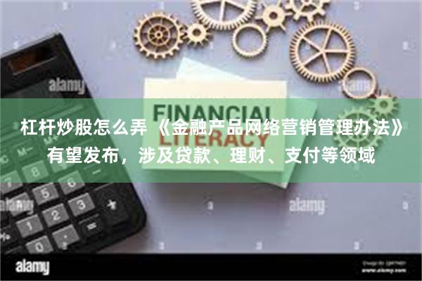 杠杆炒股怎么弄 《金融产品网络营销管理办法》有望发布，涉及贷款、理财、支付等领域