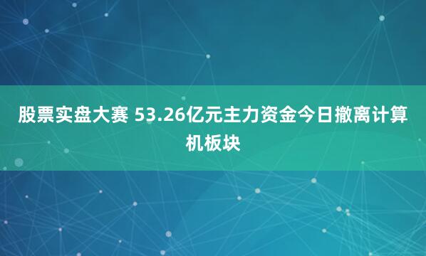 股票实盘大赛 53.26亿元主力资金今日撤离计算机板块