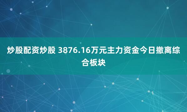 炒股配资炒股 3876.16万元主力资金今日撤离综合板块