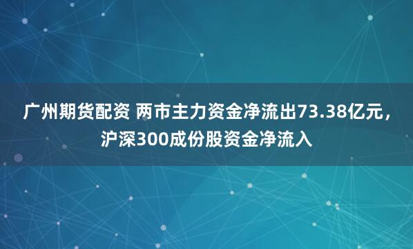 广州期货配资 两市主力资金净流出73.38亿元，沪深300成份股资金净流入