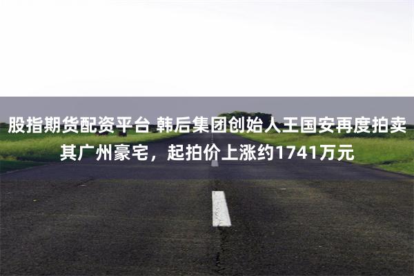 股指期货配资平台 韩后集团创始人王国安再度拍卖其广州豪宅，起拍价上涨约1741万元