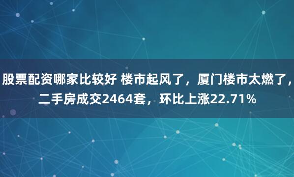 股票配资哪家比较好 楼市起风了，厦门楼市太燃了，二手房成交2464套，环比上涨22.71%