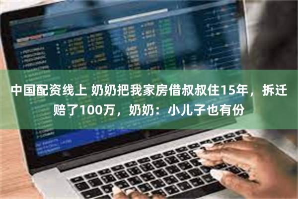 中国配资线上 奶奶把我家房借叔叔住15年，拆迁赔了100万，奶奶：小儿子也有份