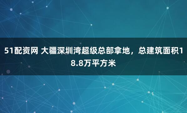 51配资网 大疆深圳湾超级总部拿地，总建筑面积18.8万平方米