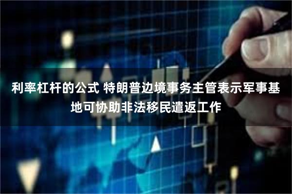 利率杠杆的公式 特朗普边境事务主管表示军事基地可协助非法移民遣返工作