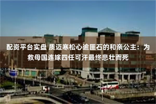 配资平台实盘 质迈寒松心逾匪石的和亲公主：为救母国连嫁四任可汗最终悲壮而死