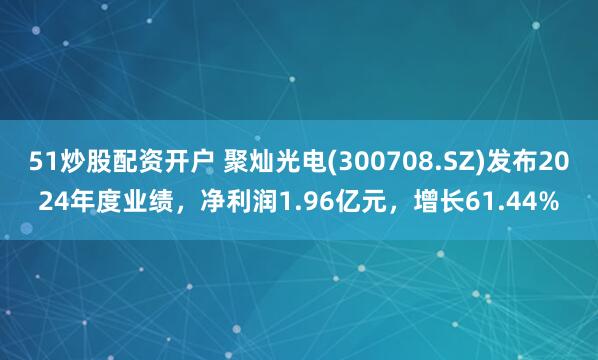 51炒股配资开户 聚灿光电(300708.SZ)发布2024年度业绩，净利润1.96亿元，增长61.44%