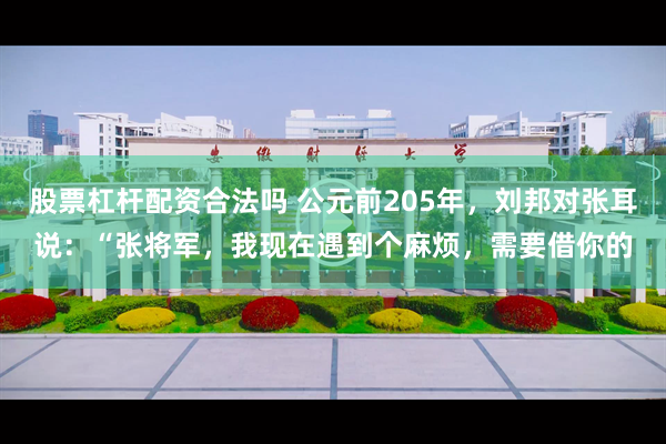 股票杠杆配资合法吗 公元前205年，刘邦对张耳说：“张将军，我现在遇到个麻烦，需要借你的