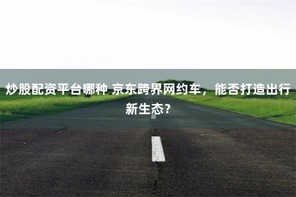 炒股配资平台哪种 京东跨界网约车，能否打造出行新生态？