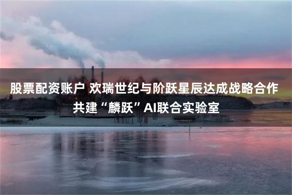 股票配资账户 欢瑞世纪与阶跃星辰达成战略合作 共建“麟跃”AI联合实验室