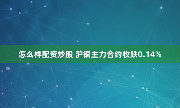 怎么样配资炒股 沪铜主力合约收跌0.14%