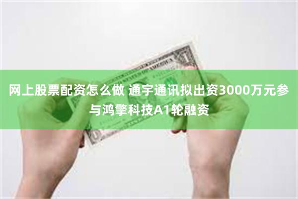 网上股票配资怎么做 通宇通讯拟出资3000万元参与鸿擎科技A1轮融资