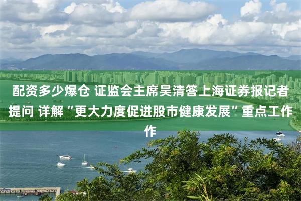 配资多少爆仓 证监会主席吴清答上海证券报记者提问 详解“更大力度促进股市健康发展”重点工作