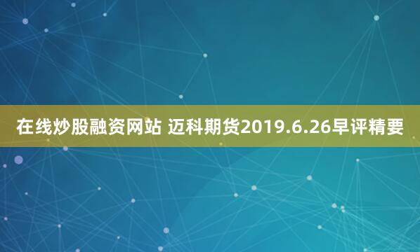 在线炒股融资网站 迈科期货2019.6.26早评精要